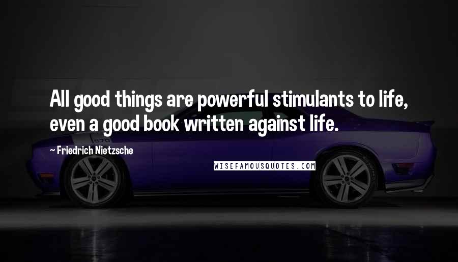 Friedrich Nietzsche Quotes: All good things are powerful stimulants to life, even a good book written against life.