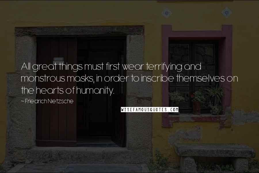 Friedrich Nietzsche Quotes: All great things must first wear terrifying and monstrous masks, in order to inscribe themselves on the hearts of humanity.