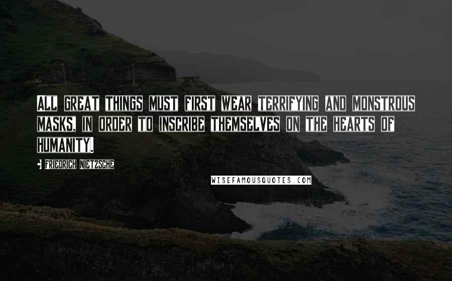 Friedrich Nietzsche Quotes: All great things must first wear terrifying and monstrous masks, in order to inscribe themselves on the hearts of humanity.