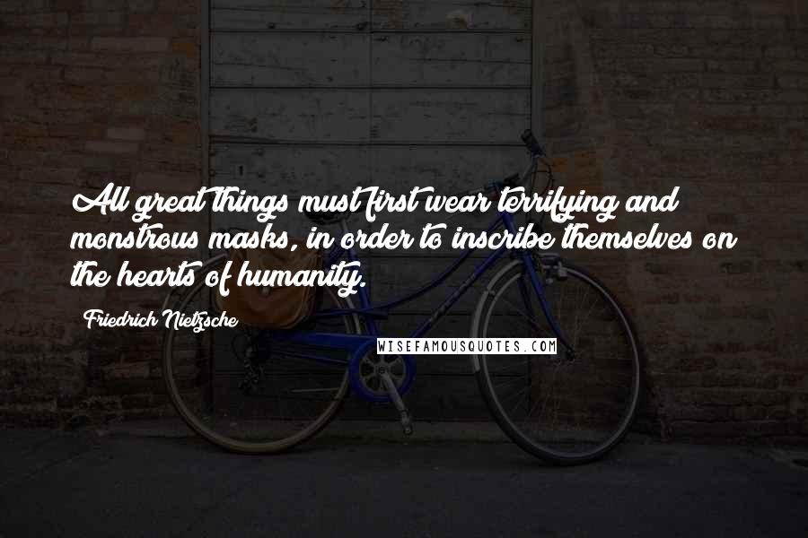 Friedrich Nietzsche Quotes: All great things must first wear terrifying and monstrous masks, in order to inscribe themselves on the hearts of humanity.