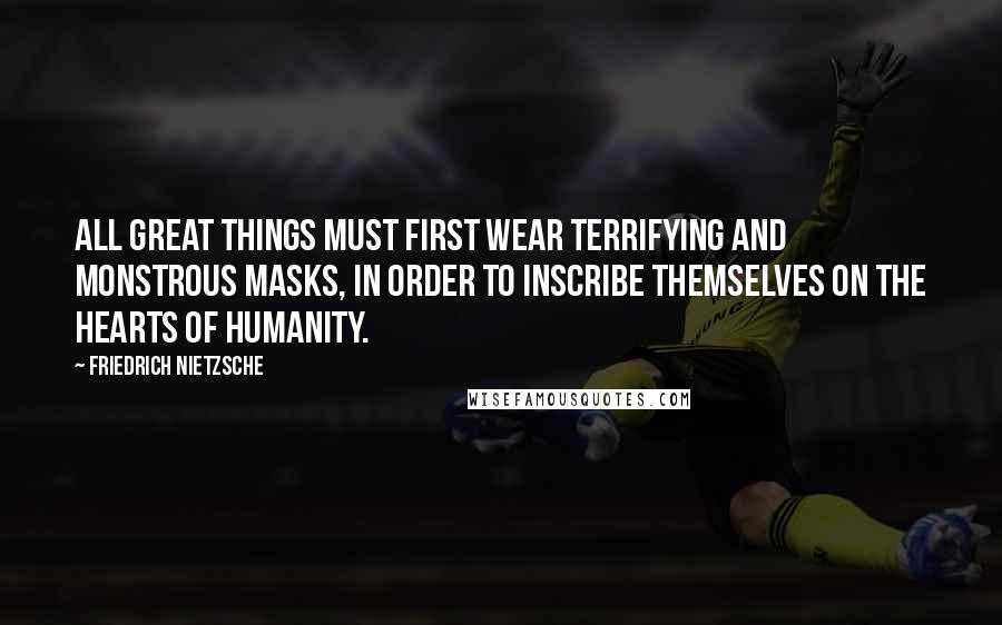 Friedrich Nietzsche Quotes: All great things must first wear terrifying and monstrous masks, in order to inscribe themselves on the hearts of humanity.