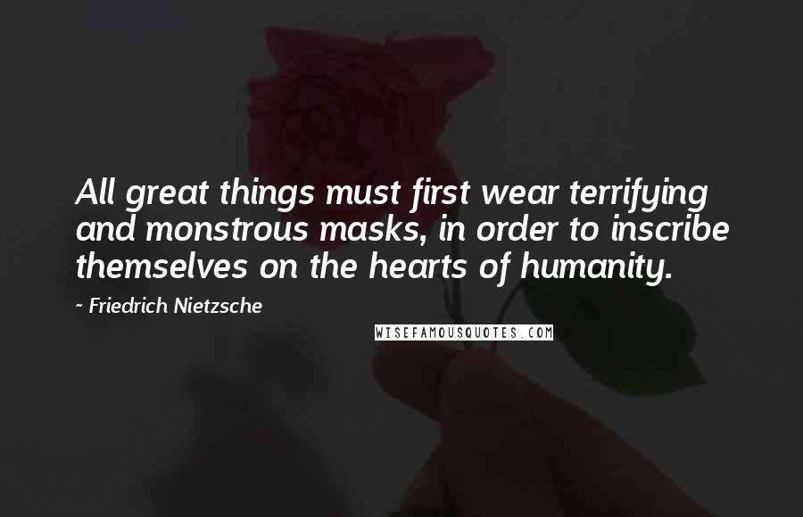 Friedrich Nietzsche Quotes: All great things must first wear terrifying and monstrous masks, in order to inscribe themselves on the hearts of humanity.