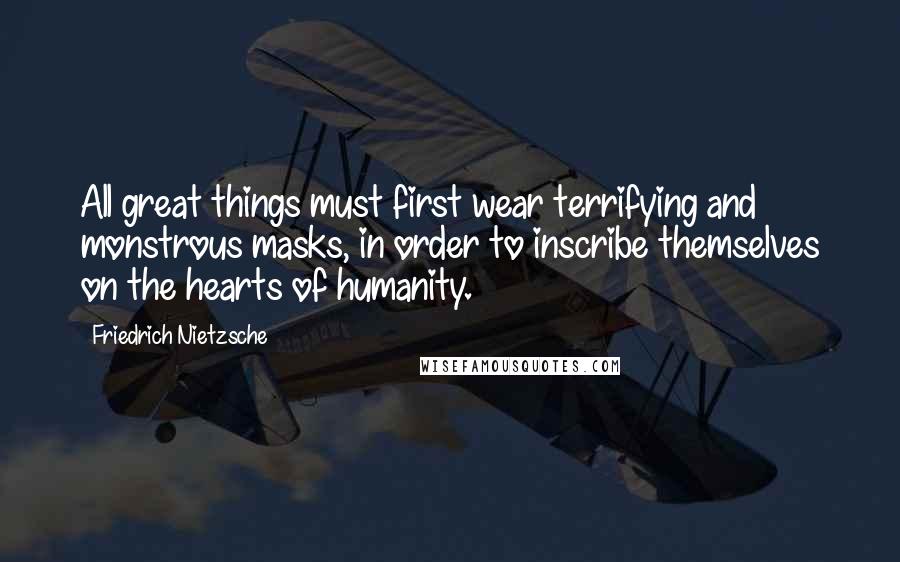 Friedrich Nietzsche Quotes: All great things must first wear terrifying and monstrous masks, in order to inscribe themselves on the hearts of humanity.