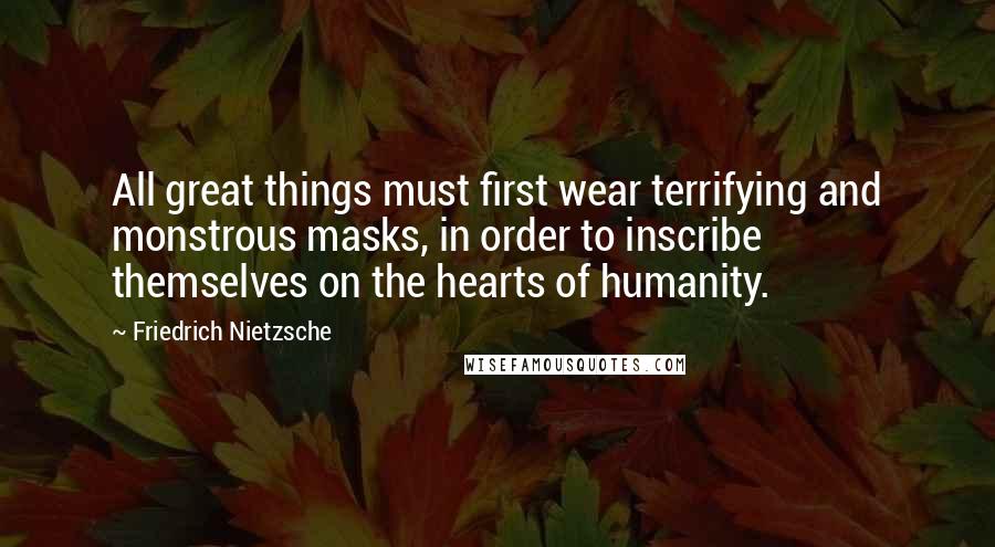 Friedrich Nietzsche Quotes: All great things must first wear terrifying and monstrous masks, in order to inscribe themselves on the hearts of humanity.