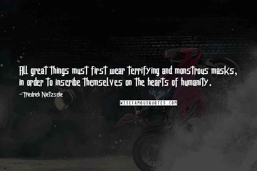 Friedrich Nietzsche Quotes: All great things must first wear terrifying and monstrous masks, in order to inscribe themselves on the hearts of humanity.