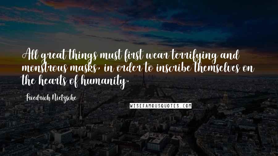 Friedrich Nietzsche Quotes: All great things must first wear terrifying and monstrous masks, in order to inscribe themselves on the hearts of humanity.