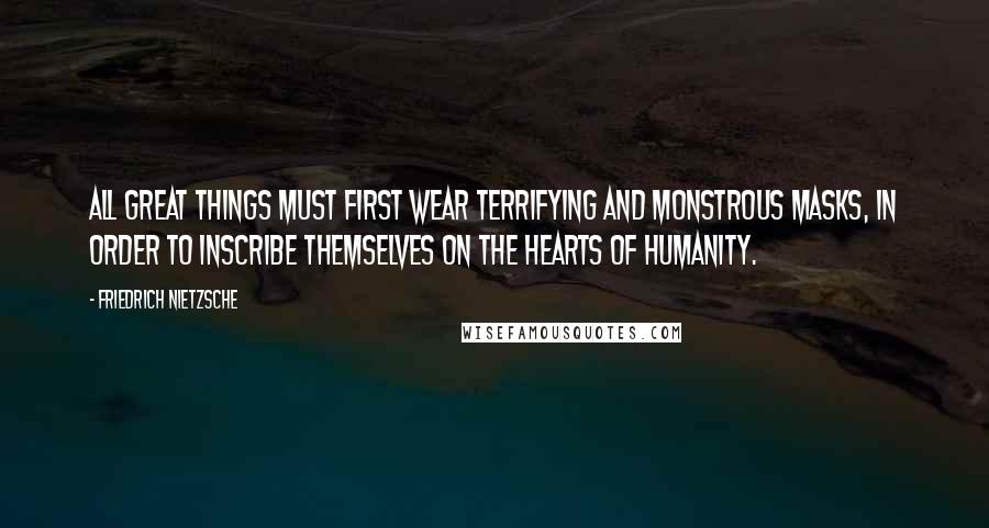 Friedrich Nietzsche Quotes: All great things must first wear terrifying and monstrous masks, in order to inscribe themselves on the hearts of humanity.
