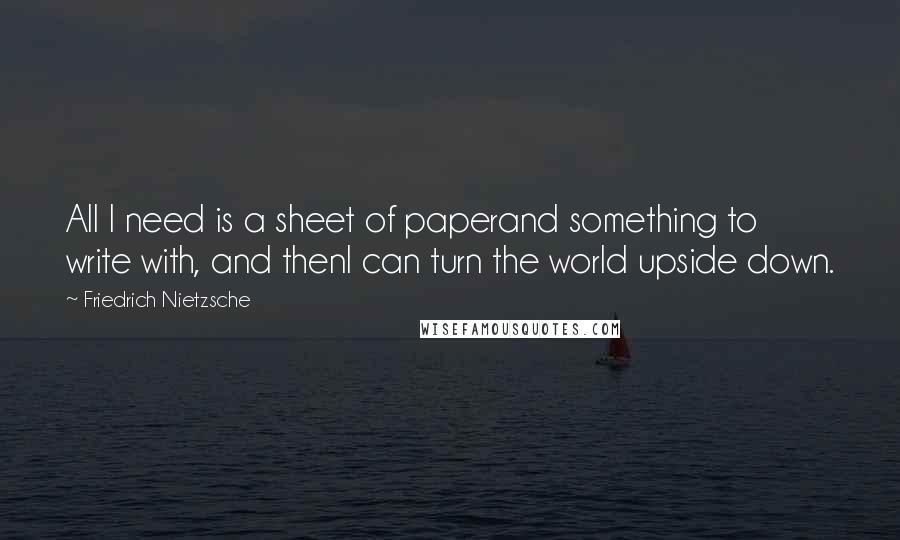 Friedrich Nietzsche Quotes: All I need is a sheet of paperand something to write with, and thenI can turn the world upside down.