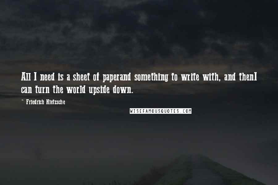 Friedrich Nietzsche Quotes: All I need is a sheet of paperand something to write with, and thenI can turn the world upside down.