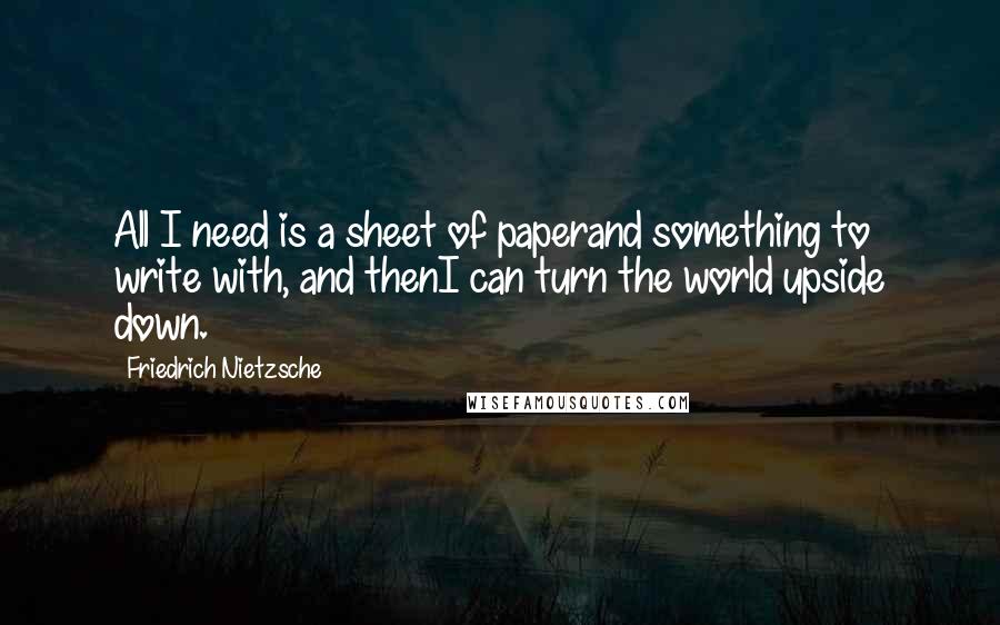 Friedrich Nietzsche Quotes: All I need is a sheet of paperand something to write with, and thenI can turn the world upside down.