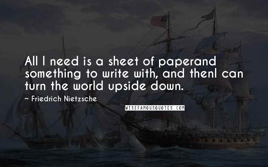 Friedrich Nietzsche Quotes: All I need is a sheet of paperand something to write with, and thenI can turn the world upside down.