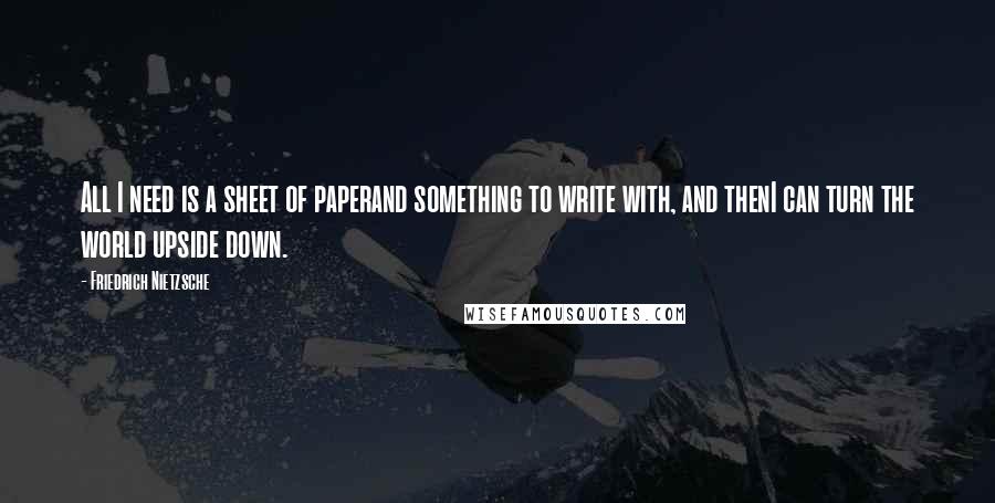 Friedrich Nietzsche Quotes: All I need is a sheet of paperand something to write with, and thenI can turn the world upside down.