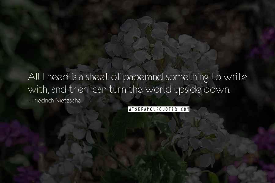 Friedrich Nietzsche Quotes: All I need is a sheet of paperand something to write with, and thenI can turn the world upside down.