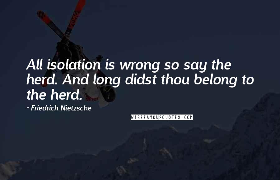 Friedrich Nietzsche Quotes: All isolation is wrong so say the herd. And long didst thou belong to the herd.
