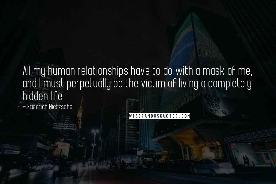 Friedrich Nietzsche Quotes: All my human relationships have to do with a mask of me, and I must perpetually be the victim of living a completely hidden life.
