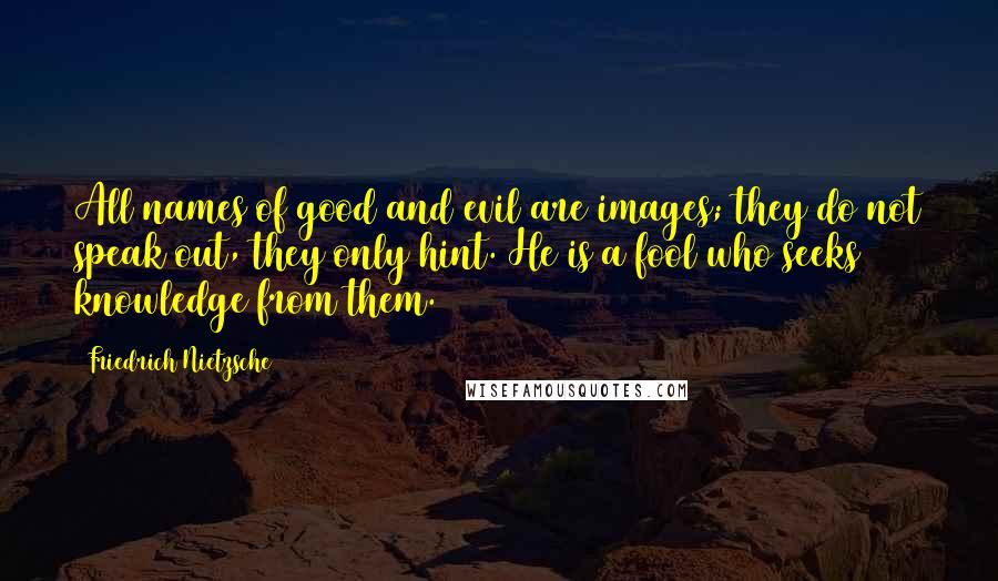 Friedrich Nietzsche Quotes: All names of good and evil are images; they do not speak out, they only hint. He is a fool who seeks knowledge from them.