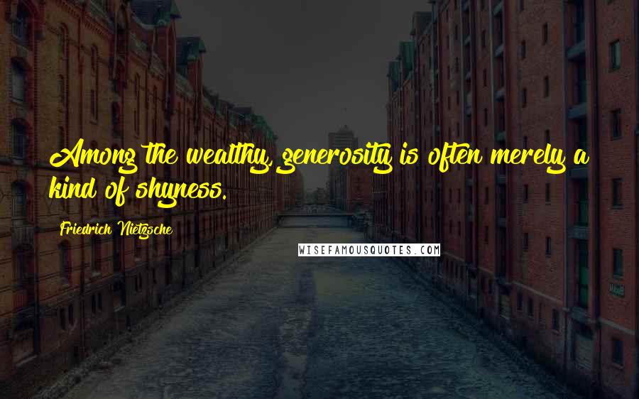 Friedrich Nietzsche Quotes: Among the wealthy, generosity is often merely a kind of shyness.