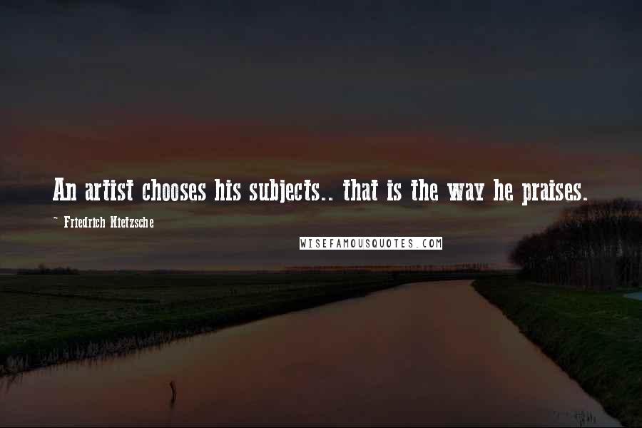Friedrich Nietzsche Quotes: An artist chooses his subjects.. that is the way he praises.