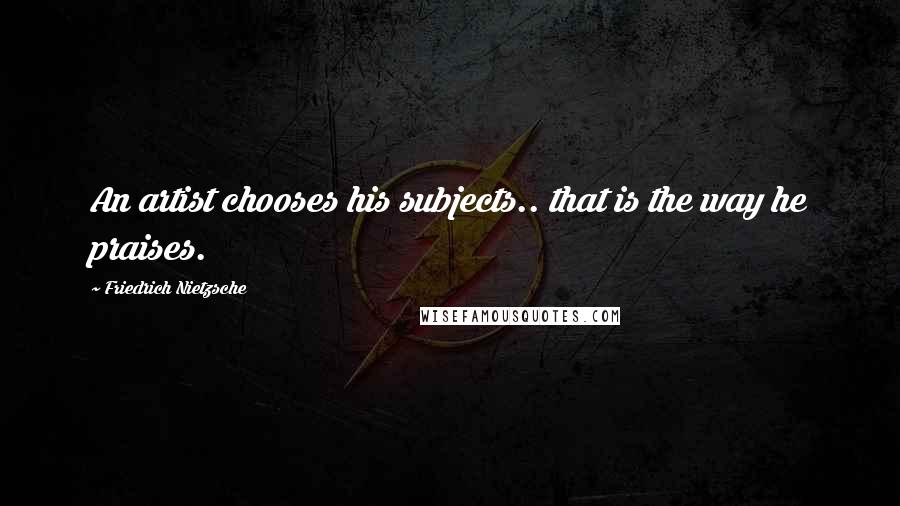 Friedrich Nietzsche Quotes: An artist chooses his subjects.. that is the way he praises.