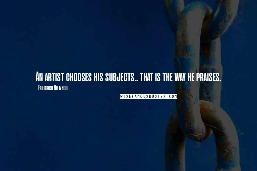 Friedrich Nietzsche Quotes: An artist chooses his subjects.. that is the way he praises.
