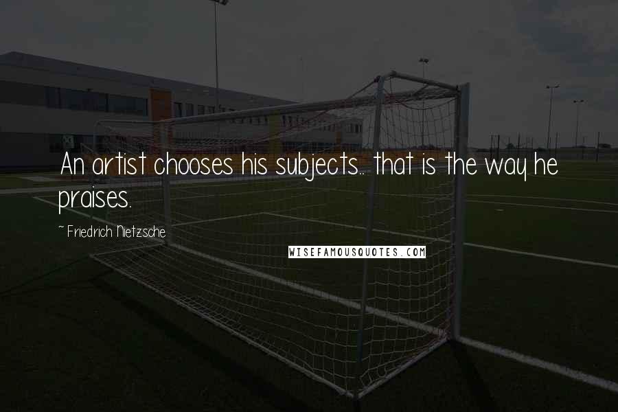Friedrich Nietzsche Quotes: An artist chooses his subjects.. that is the way he praises.