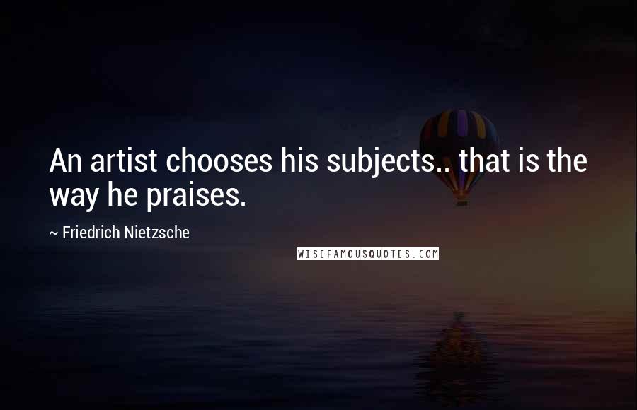 Friedrich Nietzsche Quotes: An artist chooses his subjects.. that is the way he praises.