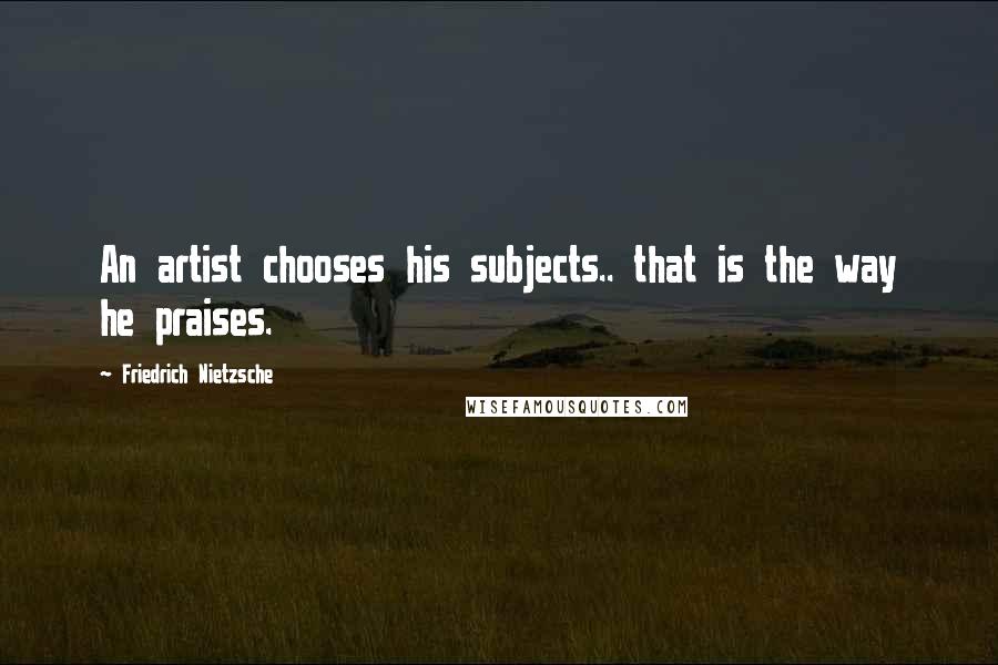Friedrich Nietzsche Quotes: An artist chooses his subjects.. that is the way he praises.