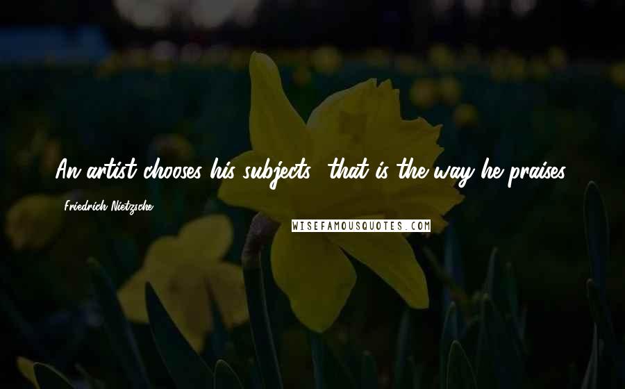 Friedrich Nietzsche Quotes: An artist chooses his subjects.. that is the way he praises.