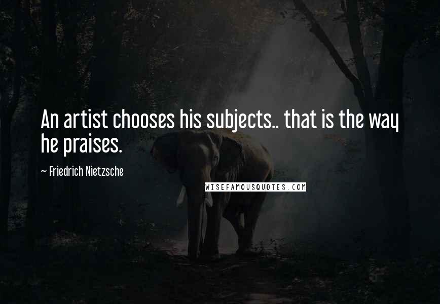 Friedrich Nietzsche Quotes: An artist chooses his subjects.. that is the way he praises.