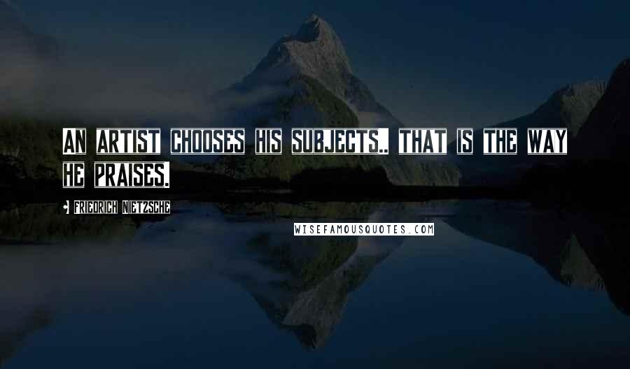 Friedrich Nietzsche Quotes: An artist chooses his subjects.. that is the way he praises.