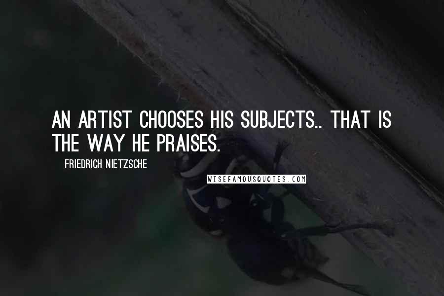Friedrich Nietzsche Quotes: An artist chooses his subjects.. that is the way he praises.