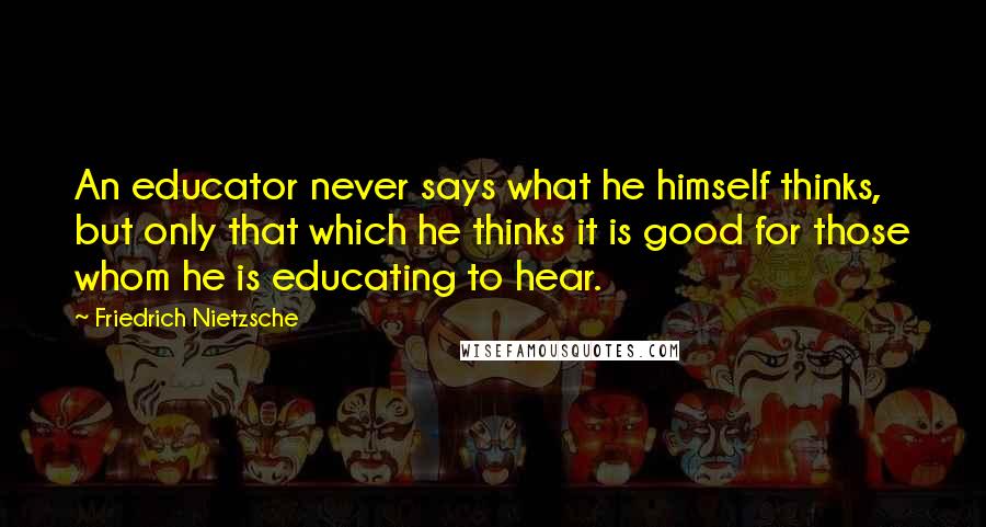 Friedrich Nietzsche Quotes: An educator never says what he himself thinks, but only that which he thinks it is good for those whom he is educating to hear.