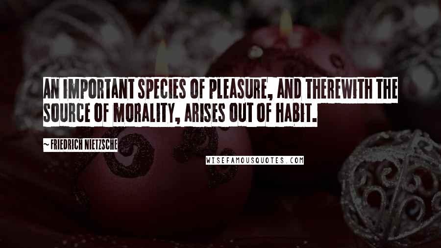 Friedrich Nietzsche Quotes: An important species of pleasure, and therewith the source of morality, arises out of habit.