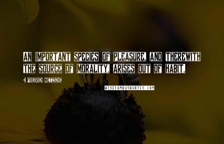 Friedrich Nietzsche Quotes: An important species of pleasure, and therewith the source of morality, arises out of habit.