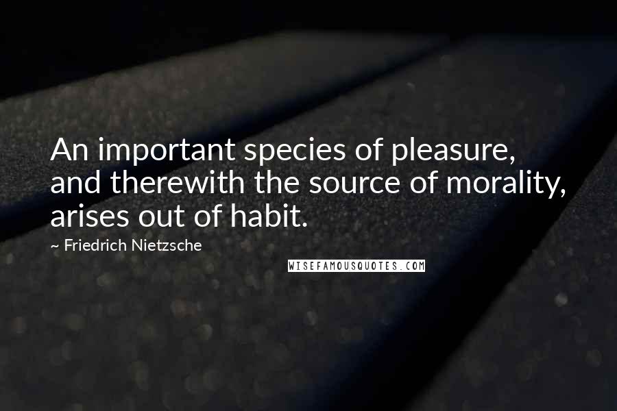 Friedrich Nietzsche Quotes: An important species of pleasure, and therewith the source of morality, arises out of habit.