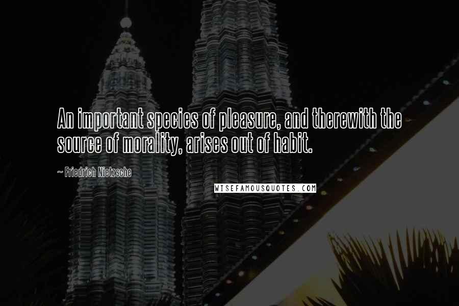 Friedrich Nietzsche Quotes: An important species of pleasure, and therewith the source of morality, arises out of habit.