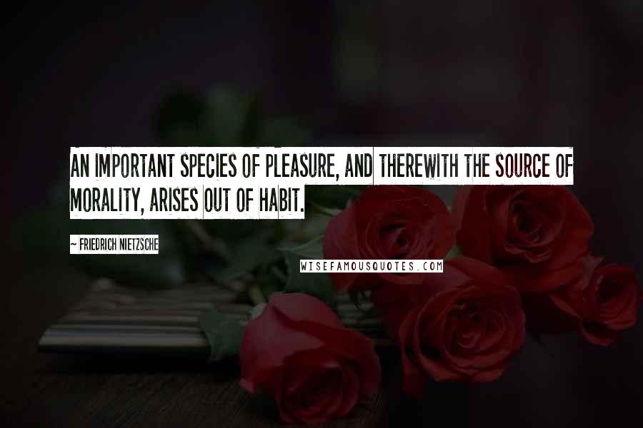 Friedrich Nietzsche Quotes: An important species of pleasure, and therewith the source of morality, arises out of habit.