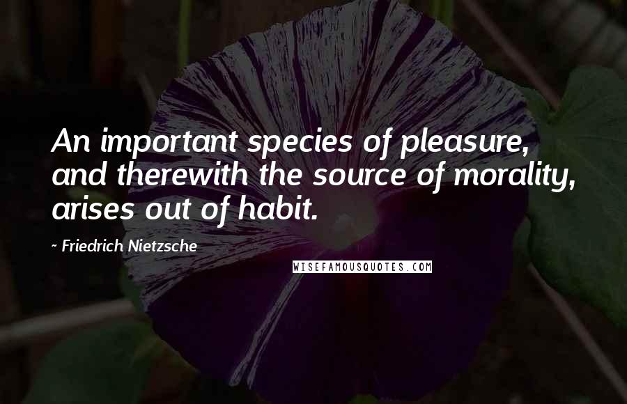 Friedrich Nietzsche Quotes: An important species of pleasure, and therewith the source of morality, arises out of habit.