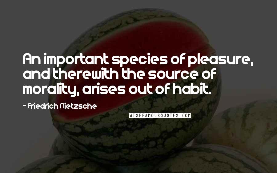 Friedrich Nietzsche Quotes: An important species of pleasure, and therewith the source of morality, arises out of habit.