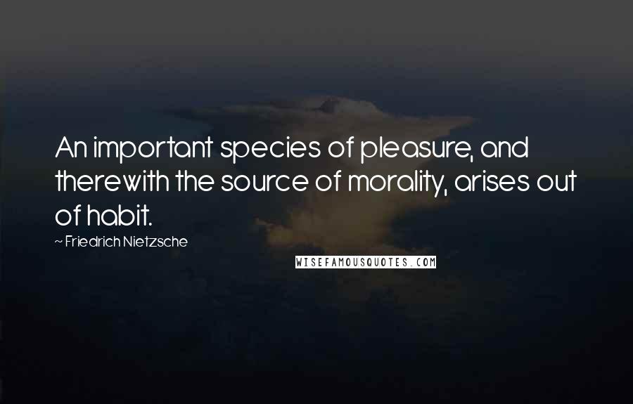 Friedrich Nietzsche Quotes: An important species of pleasure, and therewith the source of morality, arises out of habit.