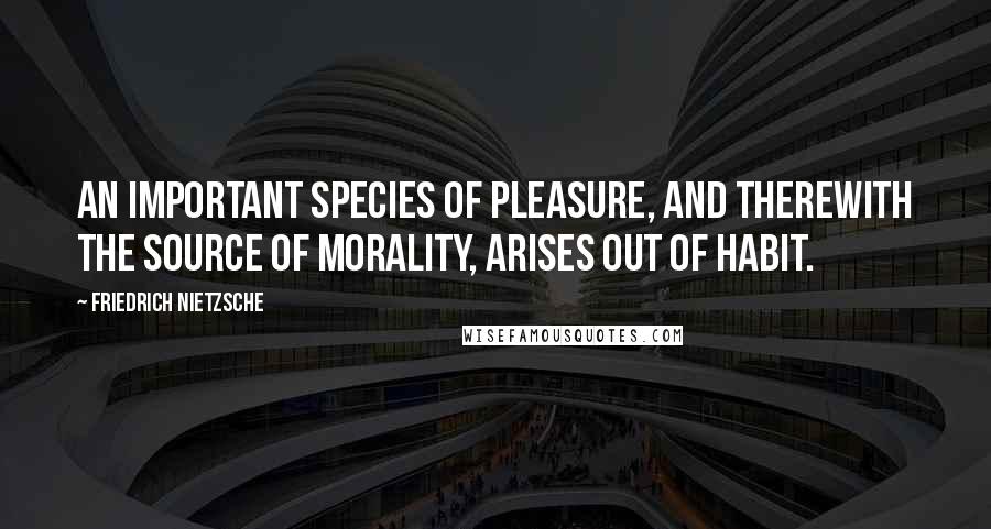 Friedrich Nietzsche Quotes: An important species of pleasure, and therewith the source of morality, arises out of habit.