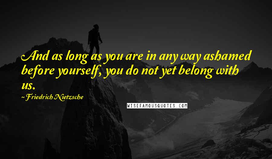 Friedrich Nietzsche Quotes: And as long as you are in any way ashamed before yourself, you do not yet belong with us.