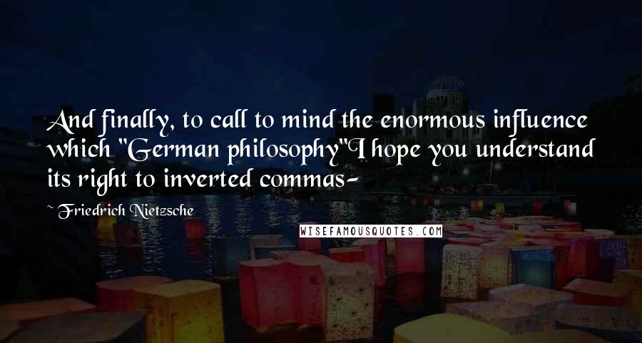 Friedrich Nietzsche Quotes: And finally, to call to mind the enormous influence which "German philosophy"I hope you understand its right to inverted commas-