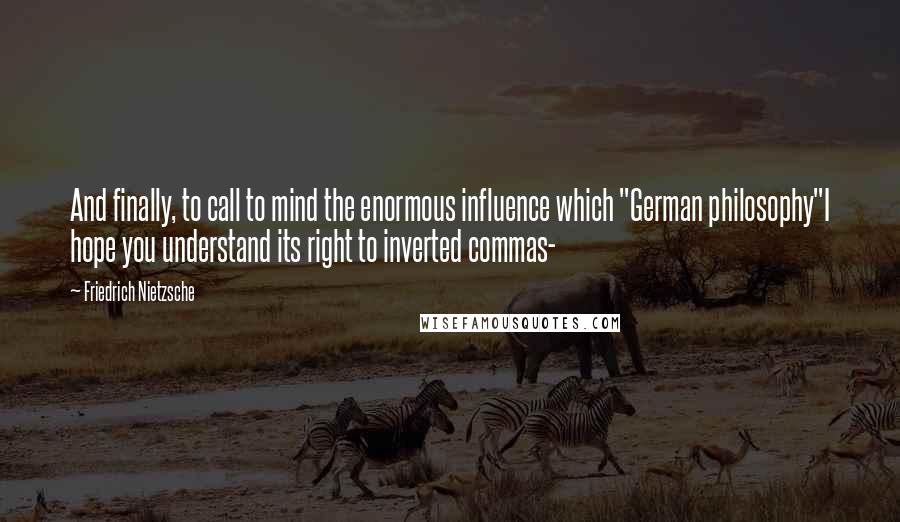 Friedrich Nietzsche Quotes: And finally, to call to mind the enormous influence which "German philosophy"I hope you understand its right to inverted commas-