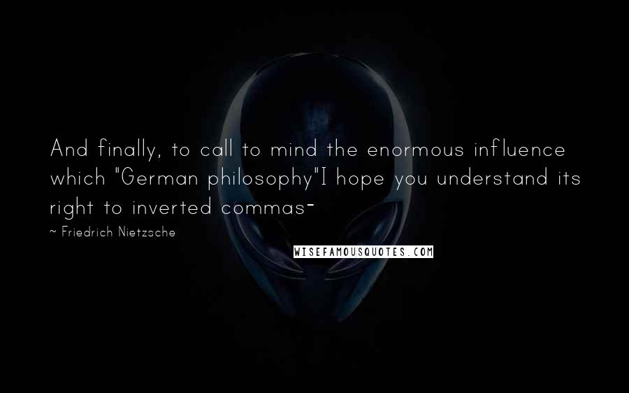 Friedrich Nietzsche Quotes: And finally, to call to mind the enormous influence which "German philosophy"I hope you understand its right to inverted commas-