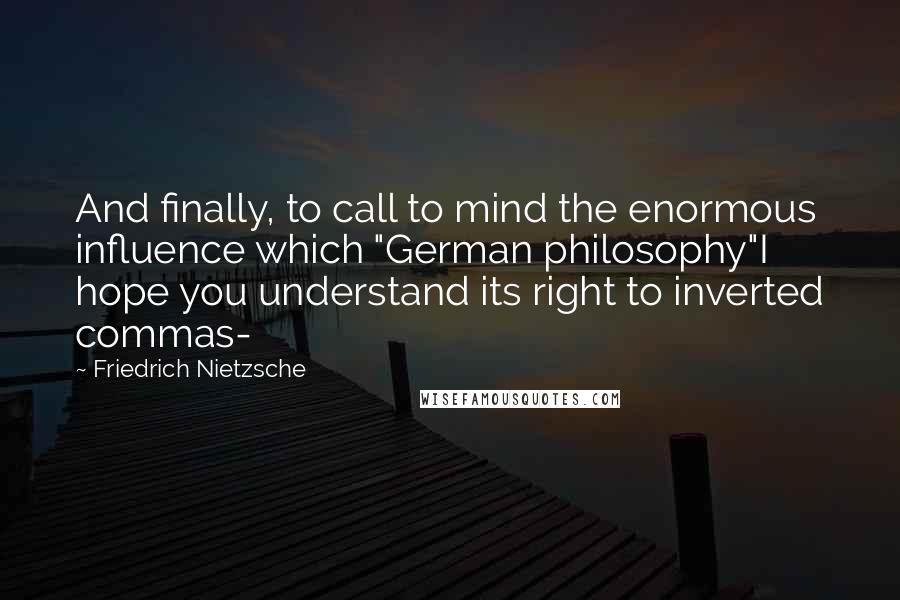 Friedrich Nietzsche Quotes: And finally, to call to mind the enormous influence which "German philosophy"I hope you understand its right to inverted commas-