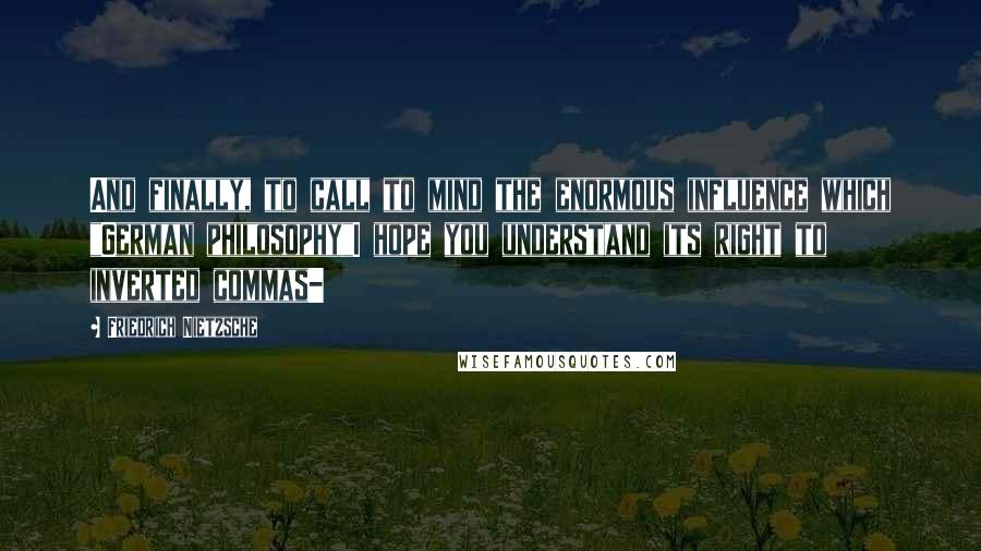 Friedrich Nietzsche Quotes: And finally, to call to mind the enormous influence which "German philosophy"I hope you understand its right to inverted commas-