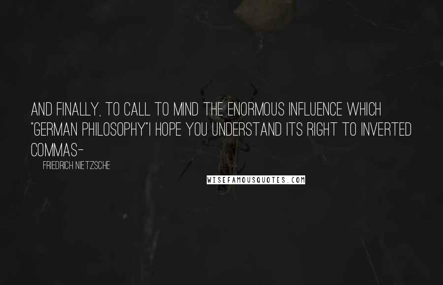 Friedrich Nietzsche Quotes: And finally, to call to mind the enormous influence which "German philosophy"I hope you understand its right to inverted commas-