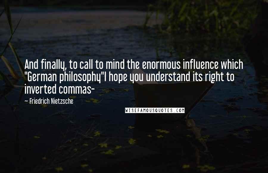 Friedrich Nietzsche Quotes: And finally, to call to mind the enormous influence which "German philosophy"I hope you understand its right to inverted commas-