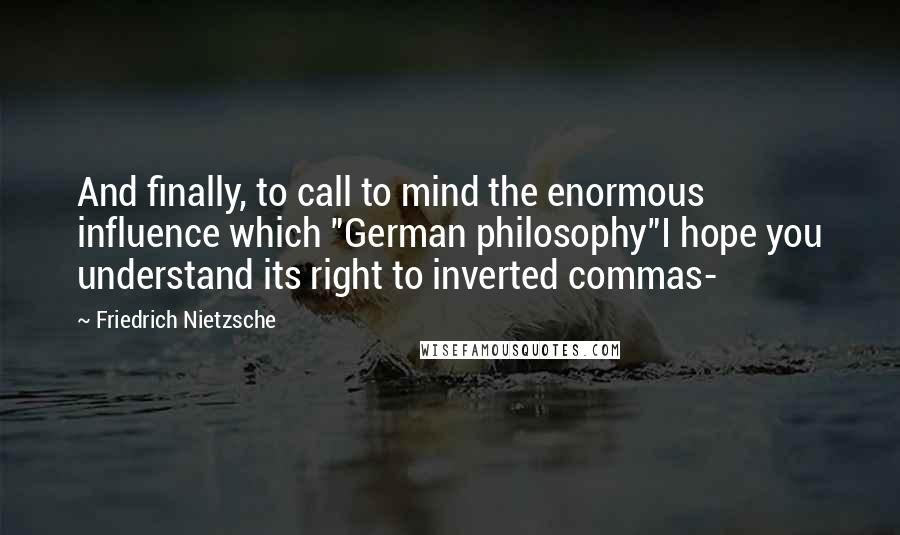 Friedrich Nietzsche Quotes: And finally, to call to mind the enormous influence which "German philosophy"I hope you understand its right to inverted commas-